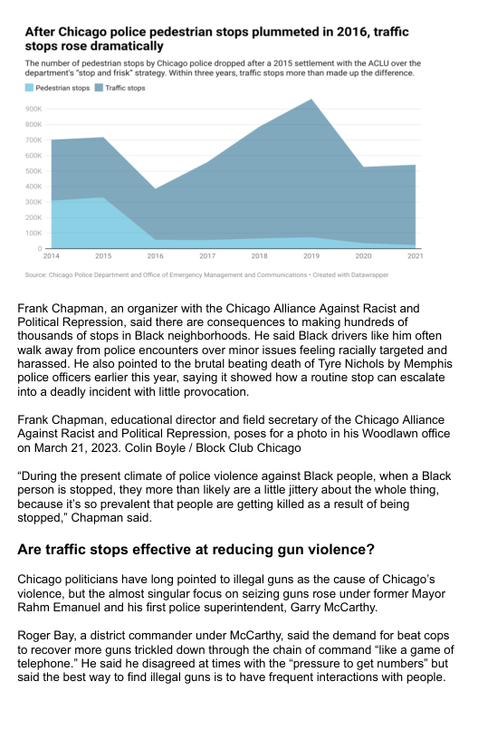 After Chicago police pedestrian stops plummeted in 2016, traffic stops rose dramatically Thenumber of pedestian sops by Cicago polc dropped afer 3 2015 srtement wihthe ACL over the epartmentsHop and I ey Wi Yee ears. afic s mors o made o e dference Frank Chapman, an organizer with the Chicago Alliance Against Racist and Political Repression, said there are consequences to making hundreds of thousands of stops in Black neighborhoods. He said Black drivers like him often walk away from police encounters over minor issues feeling racially targeted and harassed. He also pointed to the brutal beating death of Tyre Nichols by Mempt police officers eariier this year, saying it showed how a routine stop can escalate into a deadly incident with ltte provocation. Frank Chapman, educational director and field secretary of the Chicago Alliance Against Racist and Political Repression, poses for a photo in his Woodlawn office on March 21, 2023. Colin Boyle / Block Club Chicago *During the present climate of police violence against Black people, when a Black person is stopped, they more than likely are a ltle jitery about the whole thing, because it’s so prevalent that people are getting killed as a result of being stopped,” Chapman said. Are traffic stops effective at reducing gun violence? Chicago politicians have long pointed to illegal guns as the cause of Chicago’s violence, but the almost singular focus on seizing guns rose under former Mayor Rahm Emanuel and his first police superintendent, Garry McCarthy. Roger Bay, a district commander under McCarthy, said the demand for beat cops to recover more guns trickled down through the chain of command ‘like a game of telephone.” He said he disagreed at times with the “pressure to get numbers” but said the best way to find illegal guns is to have frequent interactions with people.